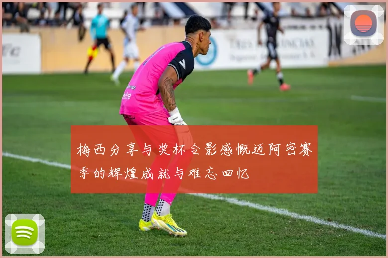 梅西分享与奖杯合影感慨迈阿密赛季的辉煌成就与难忘回忆