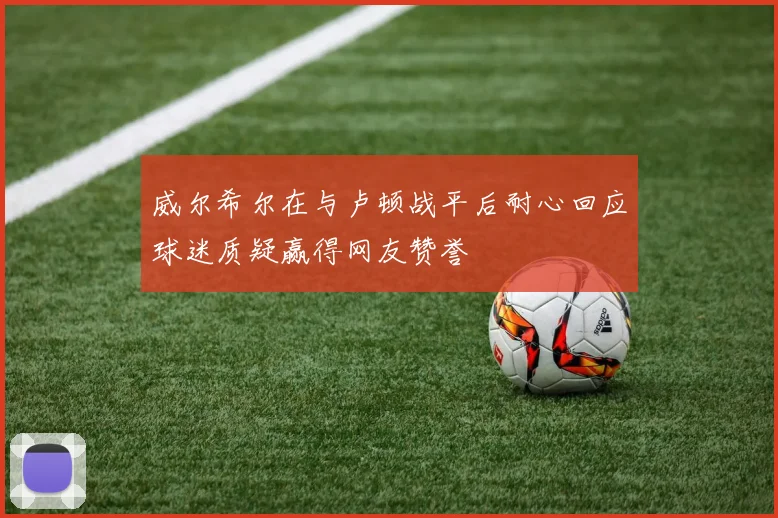 威尔希尔在与卢顿战平后耐心回应球迷质疑赢得网友赞誉
