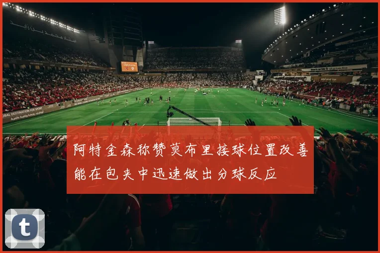 阿特金森称赞莫布里接球位置改善能在包夹中迅速做出分球反应