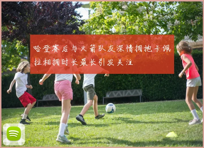哈登赛后与火箭队友深情拥抱卡佩拉相拥时长最长引发关注