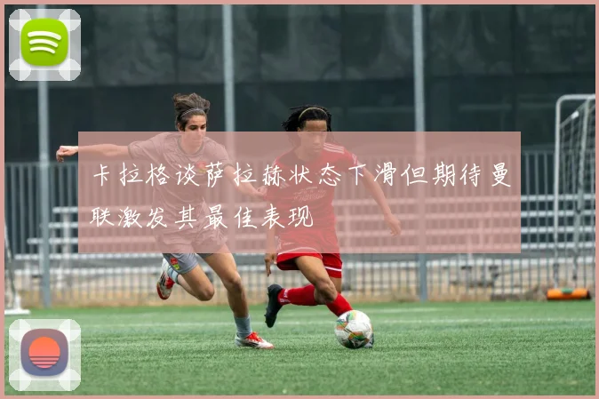 卡拉格谈萨拉赫状态下滑但期待曼联激发其最佳表现