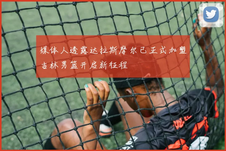 媒体人透露达拉斯摩尔已正式加盟吉林男篮开启新征程