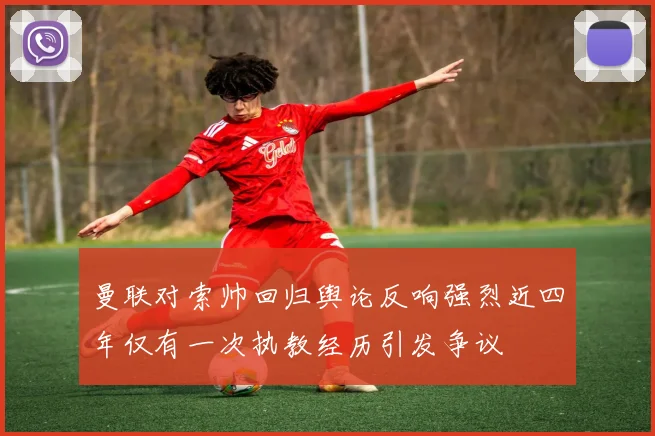 曼联对索帅回归舆论反响强烈近四年仅有一次执教经历引发争议