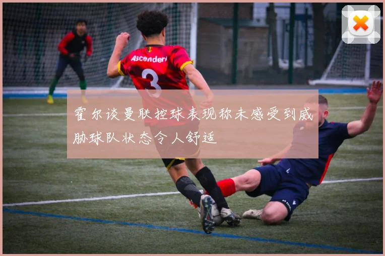 霍尔谈曼联控球表现称未感受到威胁球队状态令人舒适