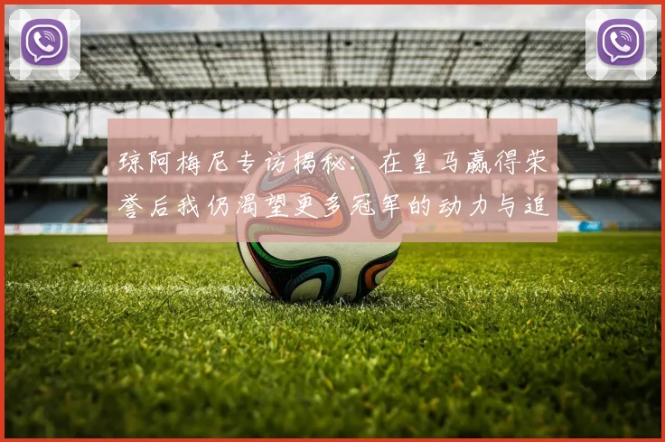 琼阿梅尼专访揭秘：在皇马赢得荣誉后我仍渴望更多冠军的动力与追求