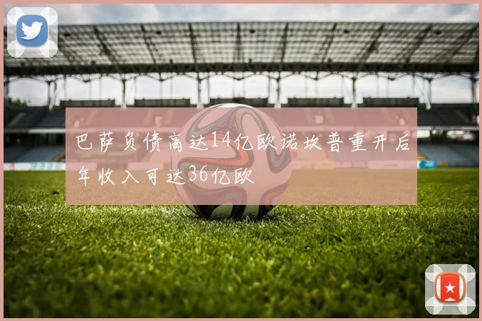 巴萨负债高达14亿欧诺坎普重开后年收入可达36亿欧