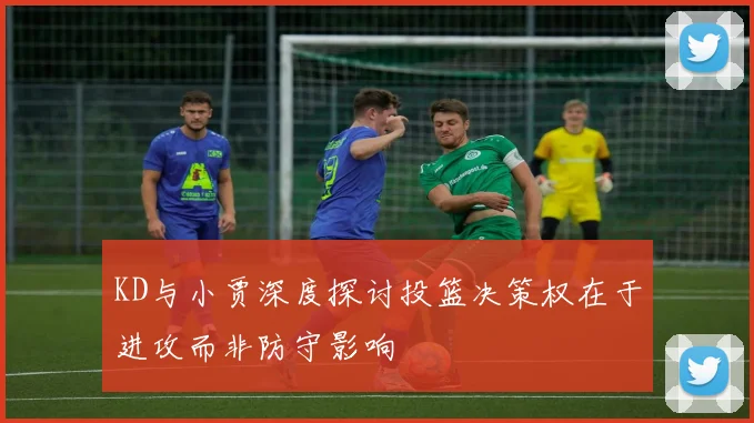 KD与小贾深度探讨投篮决策权在于进攻而非防守影响