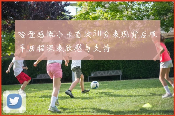 哈登感慨小卡首次50分表现背后艰辛历程深表欣慰与支持