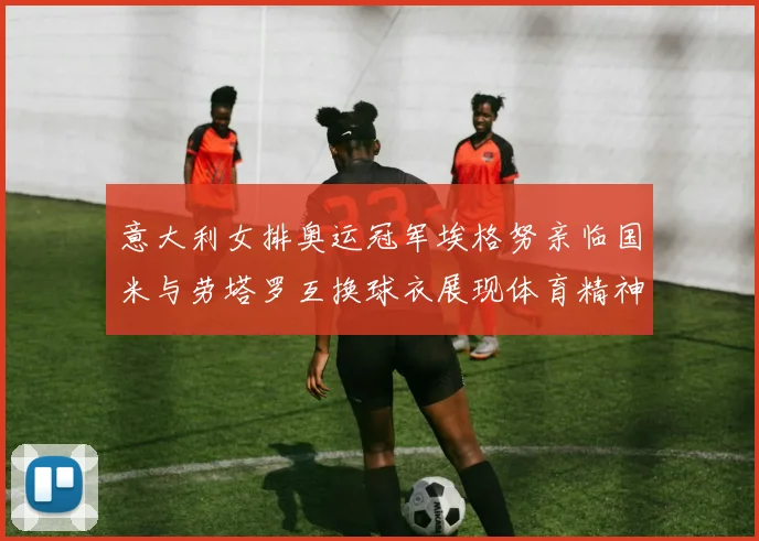 意大利女排奥运冠军埃格努亲临国米与劳塔罗互换球衣展现体育精神