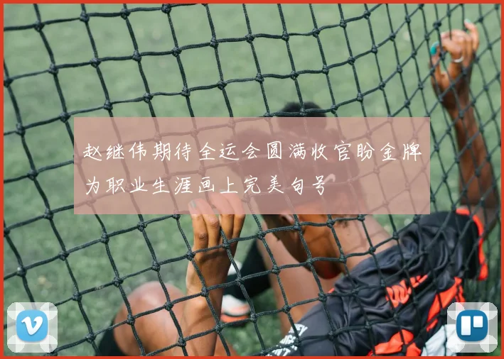赵继伟期待全运会圆满收官盼金牌为职业生涯画上完美句号