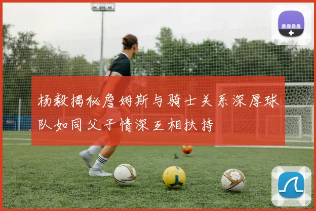杨毅揭秘詹姆斯与骑士关系深厚球队如同父子情深互相扶持
