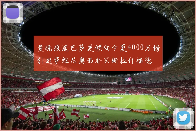 曼晚报道巴萨更倾向今夏4000万镑引进萨维尼奥而非买断拉什福德