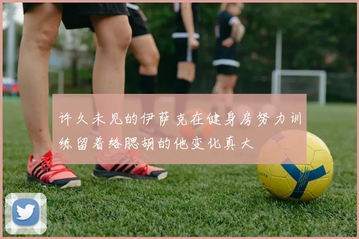 许久未见的伊萨克在健身房努力训练留着络腮胡的他变化真大