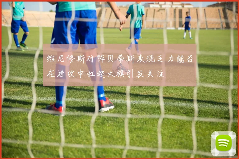维尼修斯对阵贝蒂斯表现乏力能否在进攻中扛起大旗引发关注