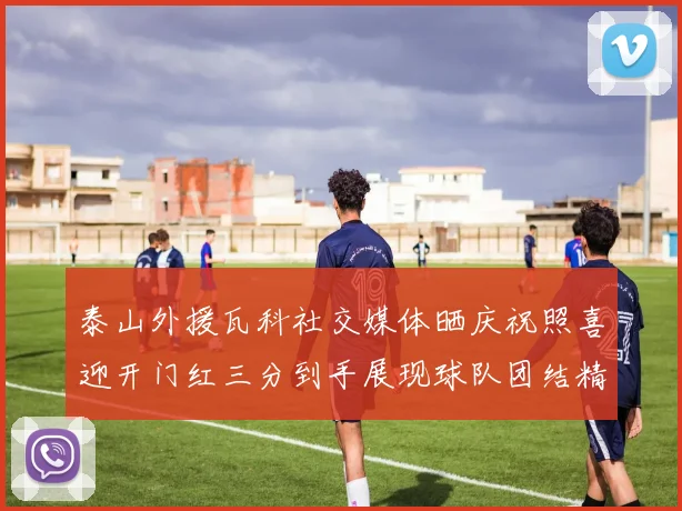 泰山外援瓦科社交媒体晒庆祝照喜迎开门红三分到手展现球队团结精神