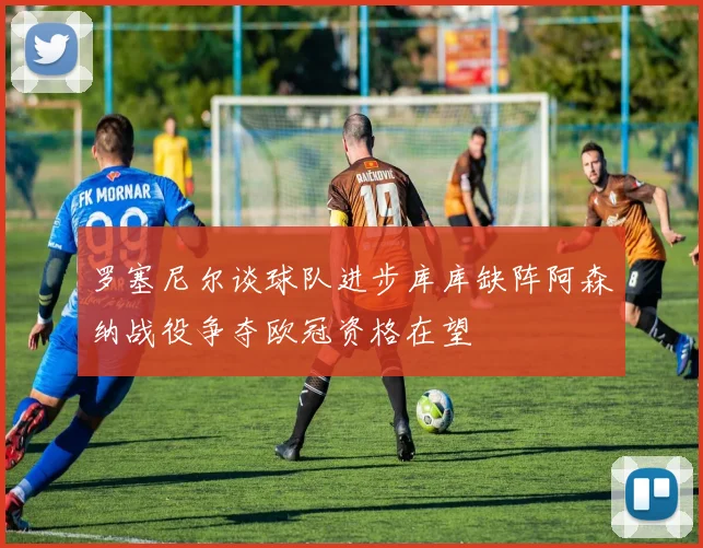 罗塞尼尔谈球队进步库库缺阵阿森纳战役争夺欧冠资格在望