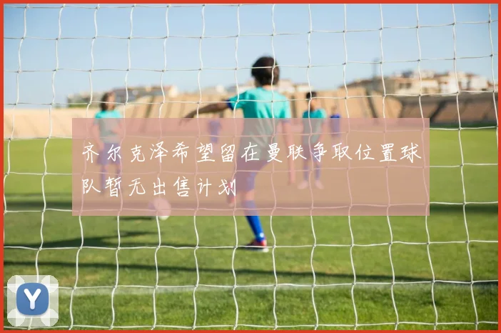 齐尔克泽希望留在曼联争取位置球队暂无出售计划