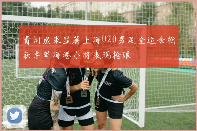 青训成果显著上海U20男足全运会斩获季军海港小将表现抢眼